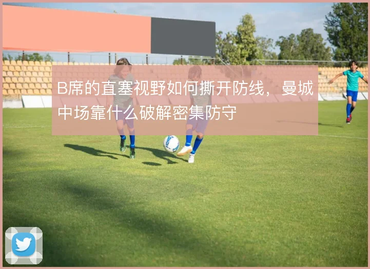B席的直塞视野如何撕开防线,曼城中场靠什么破解密集防守