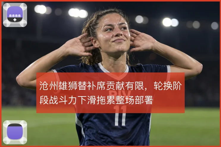 沧州雄狮替补席贡献有限,轮换阶段战斗力下滑拖累整场部署