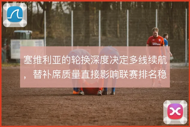 塞维利亚的轮换深度决定多线续航,替补席质量直接影响联赛排名稳定性