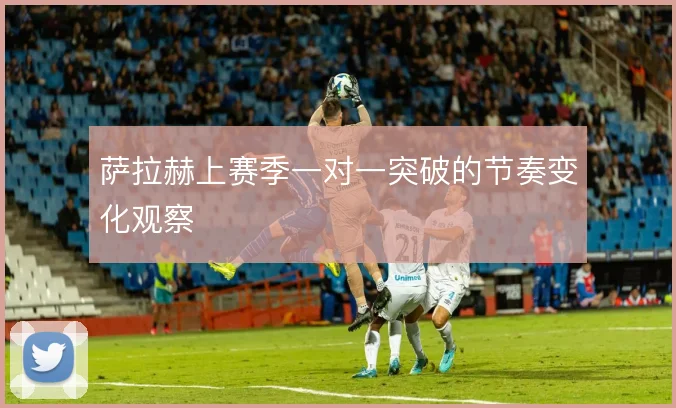 萨拉赫上赛季一对一突破的节奏变化观察