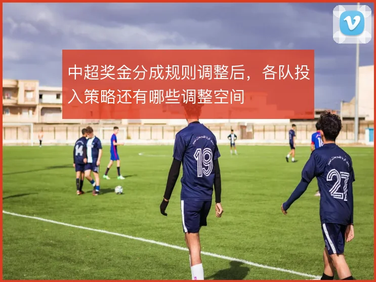 中超奖金分成规则调整后，各队投入策略还有哪些调整空间