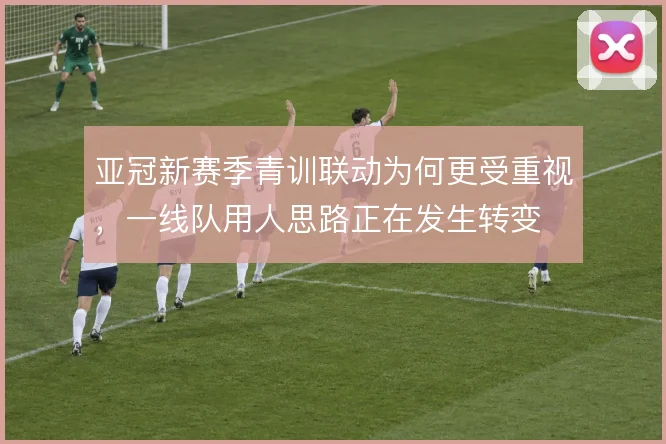 亚冠新赛季青训联动为何更受重视,一线队用人思路正在发生转变
