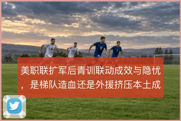 美职联扩军后青训联动成效与隐忧，是梯队造血还是外援挤压本土成长