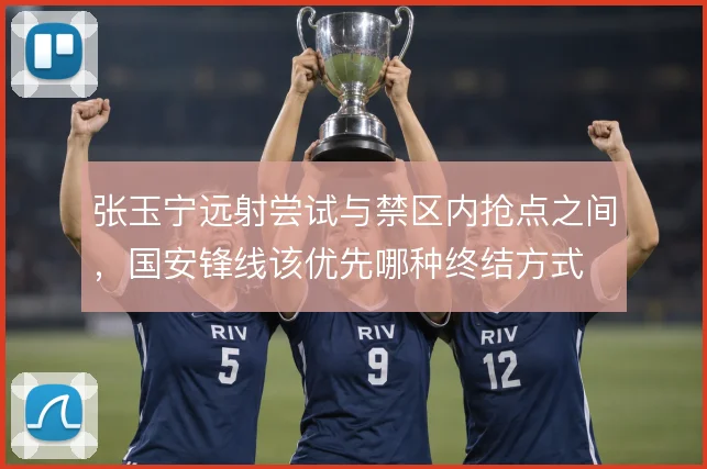 张玉宁远射尝试与禁区内抢点之间，国安锋线该优先哪种终结方式