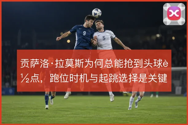贡萨洛·拉莫斯为何总能抢到头球落点，跑位时机与起跳选择是关键