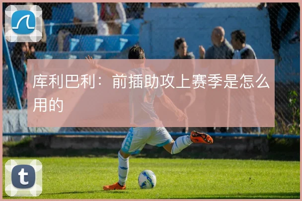 库利巴利：前插助攻上赛季是怎么用的