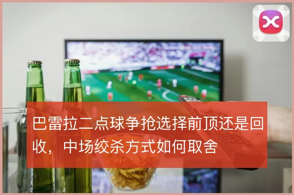 巴雷拉二点球争抢选择前顶还是回收，中场绞杀方式如何取舍