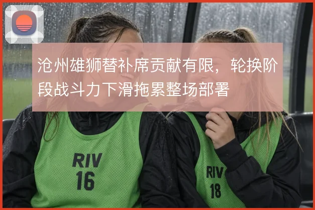 沧州雄狮替补席贡献有限，轮换阶段战斗力下滑拖累整场部署
