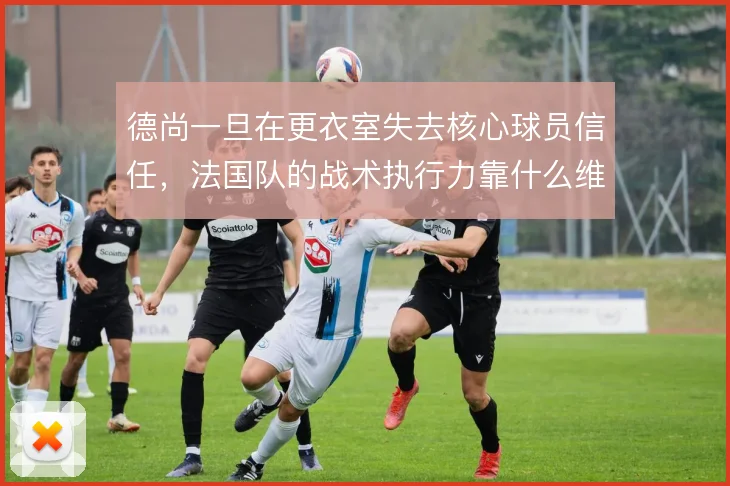 德尚一旦在更衣室失去核心球员信任，法国队的战术执行力靠什么维持