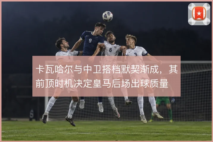 卡瓦哈尔与中卫搭档默契渐成,其前顶时机决定皇马后场出球质量