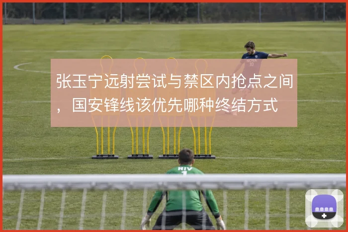 张玉宁远射尝试与禁区内抢点之间,国安锋线该优先哪种终结方式