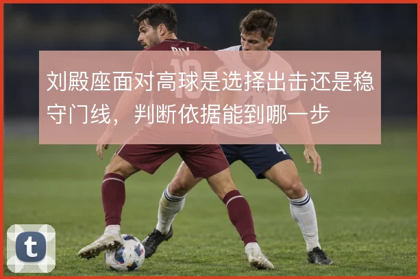 刘殿座面对高球是选择出击还是稳守门线,判断依据能到哪一步