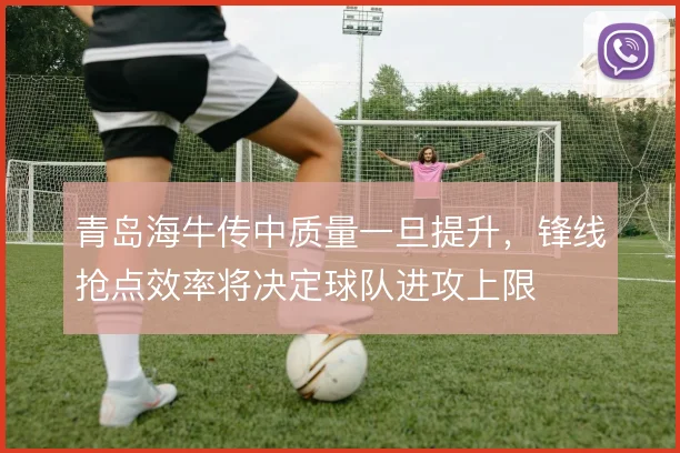 青岛海牛传中质量一旦提升,锋线抢点效率将决定球队进攻上限