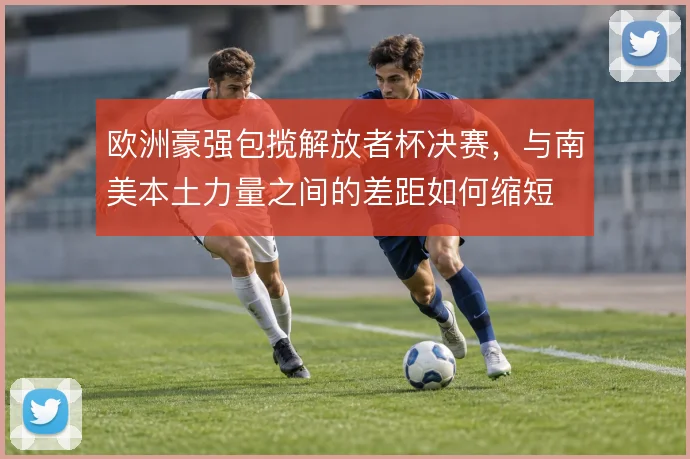 欧洲豪强包揽解放者杯决赛，与南美本土力量之间的差距如何缩短
