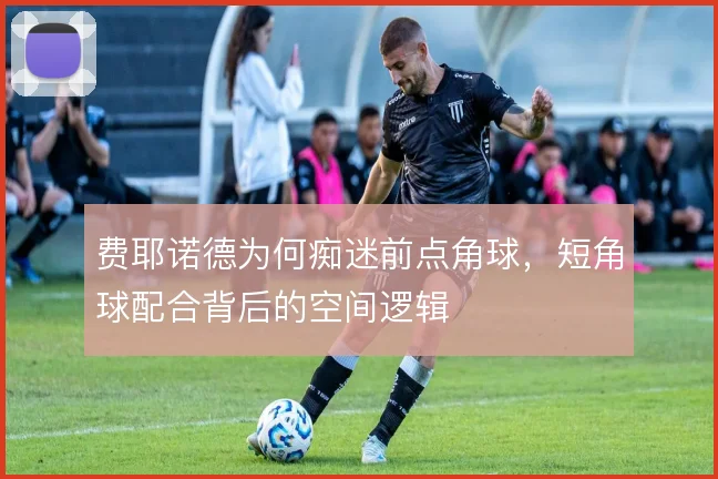 费耶诺德为何痴迷前点角球,短角球配合背后的空间逻辑