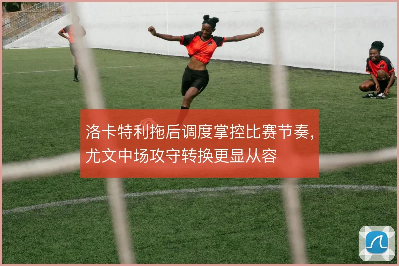 洛卡特利拖后调度掌控比赛节奏，尤文中场攻守转换更显从容