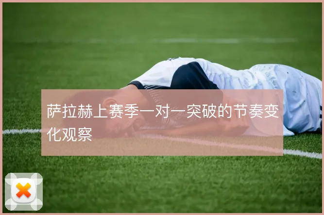 萨拉赫上赛季一对一突破的节奏变化观察