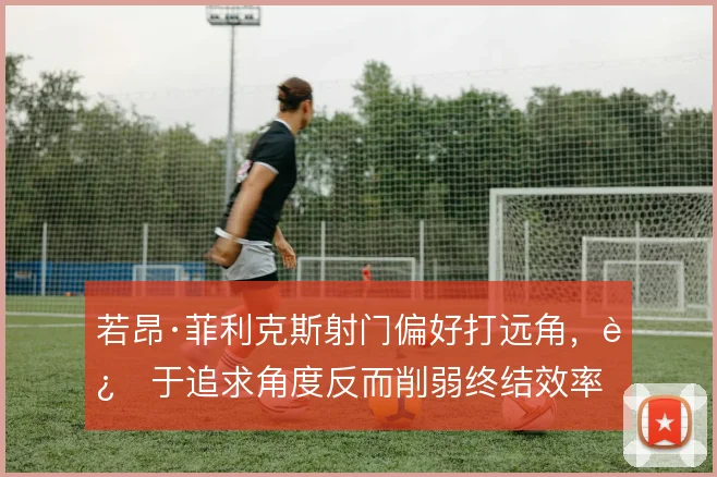若昂·菲利克斯射门偏好打远角，过于追求角度反而削弱终结效率