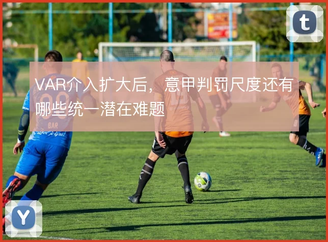 VAR介入扩大后，意甲判罚尺度还有哪些统一潜在难题